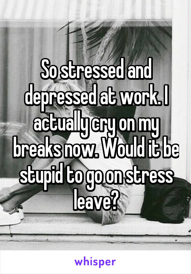 So stressed and depressed at work. I actually cry on my breaks now. Would it be stupid to go on stress leave?