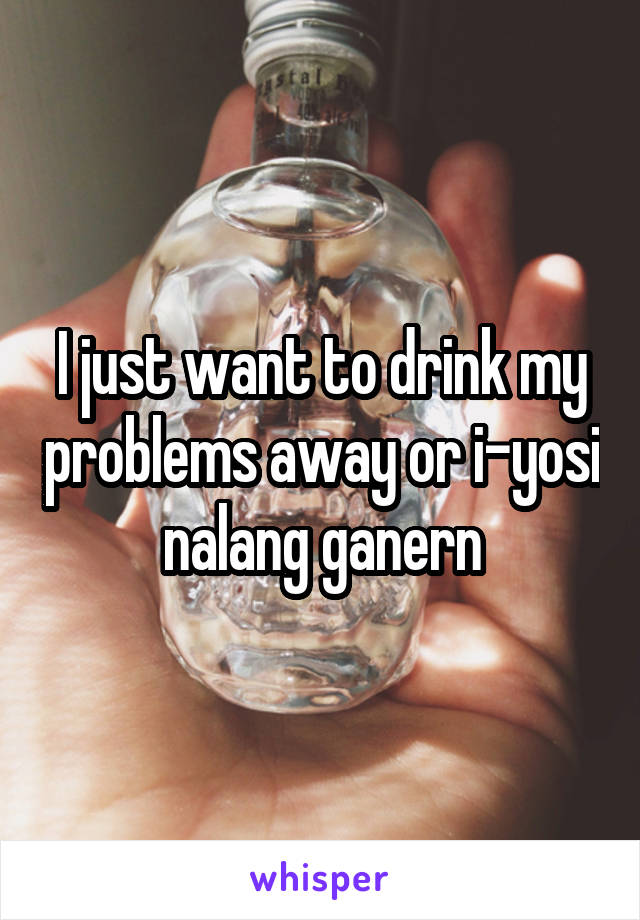 I just want to drink my problems away or i-yosi nalang ganern