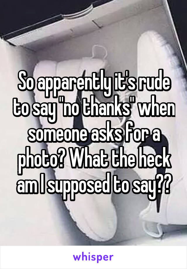 So apparently it's rude to say "no thanks" when someone asks for a photo? What the heck am I supposed to say??