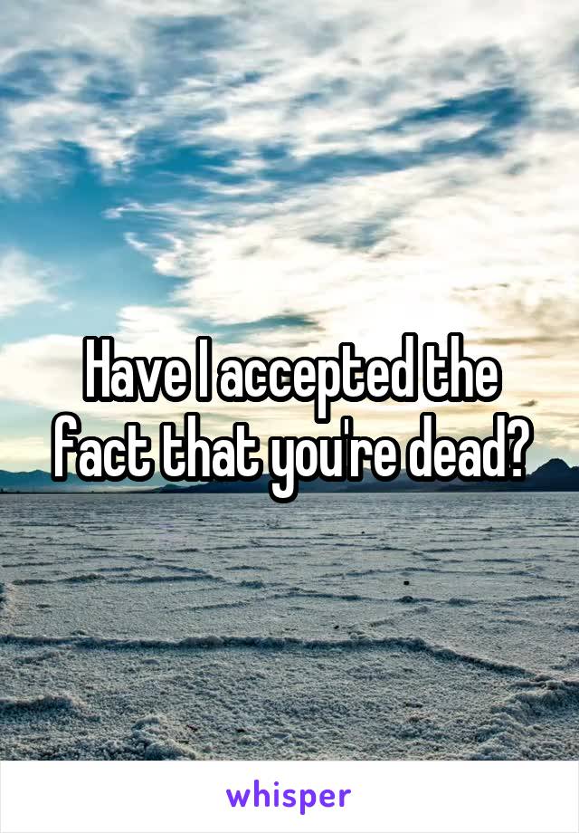 Have I accepted the fact that you're dead?