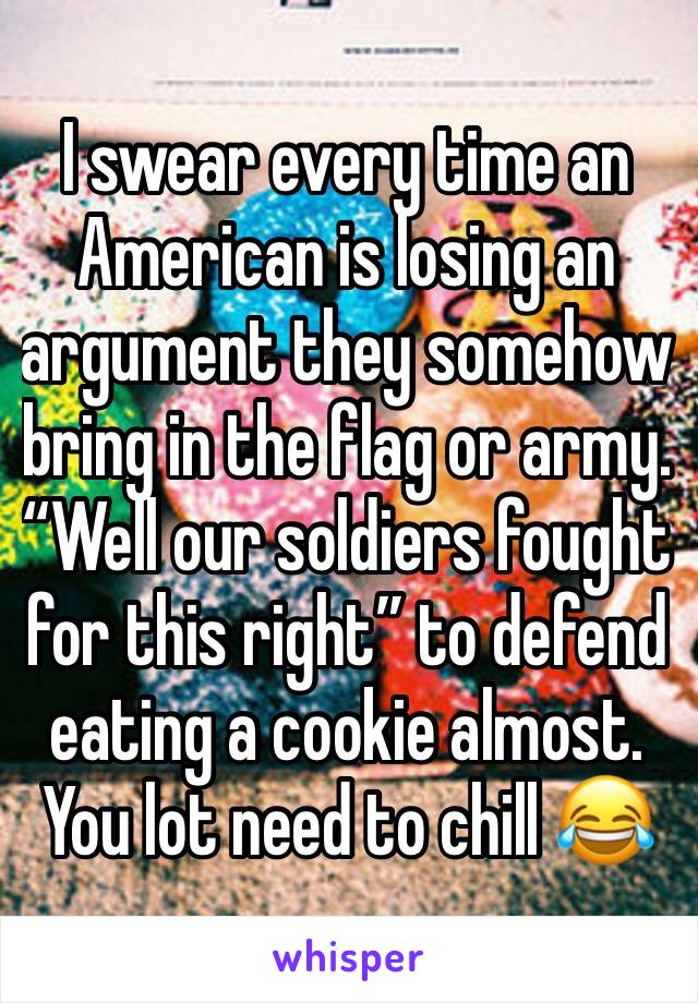 I swear every time an American is losing an argument they somehow bring in the flag or army. “Well our soldiers fought for this right” to defend eating a cookie almost. You lot need to chill 😂