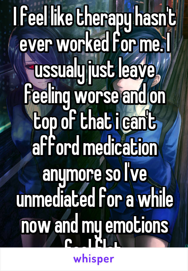 I feel like therapy hasn't ever worked for me. I ussualy just leave feeling worse and on top of that i can't afford medication anymore so I've unmediated for a while now and my emotions feel flat.