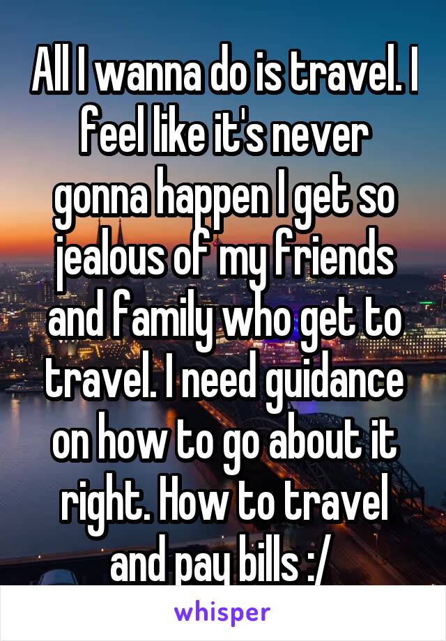 All I wanna do is travel. I feel like it's never gonna happen I get so jealous of my friends and family who get to travel. I need guidance on how to go about it right. How to travel and pay bills :/ 