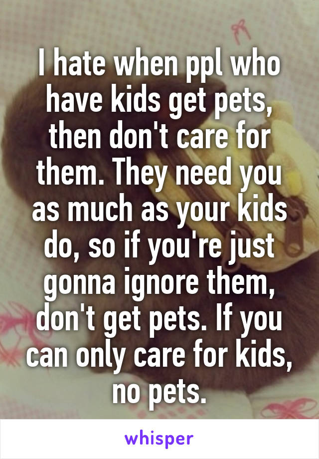 I hate when ppl who have kids get pets, then don't care for them. They need you as much as your kids do, so if you're just gonna ignore them, don't get pets. If you can only care for kids, no pets.