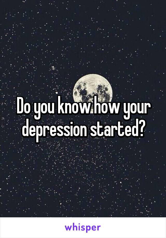 Do you know how your depression started?