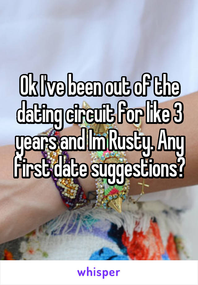 Ok I've been out of the dating circuit for like 3 years and Im Rusty. Any first date suggestions? 