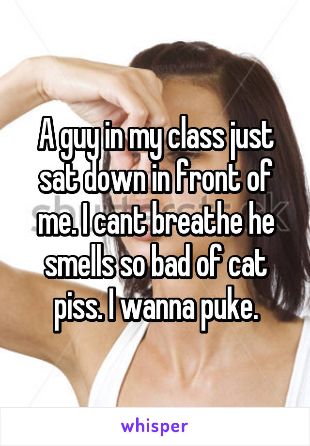 A guy in my class just sat down in front of me. I cant breathe he smells so bad of cat piss. I wanna puke.
