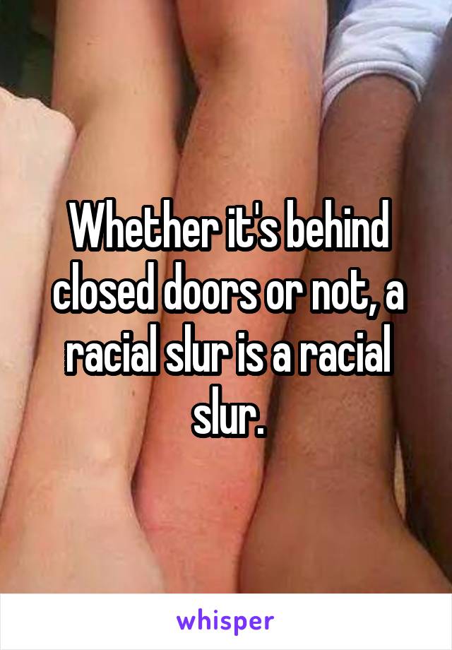 Whether it's behind closed doors or not, a racial slur is a racial slur.