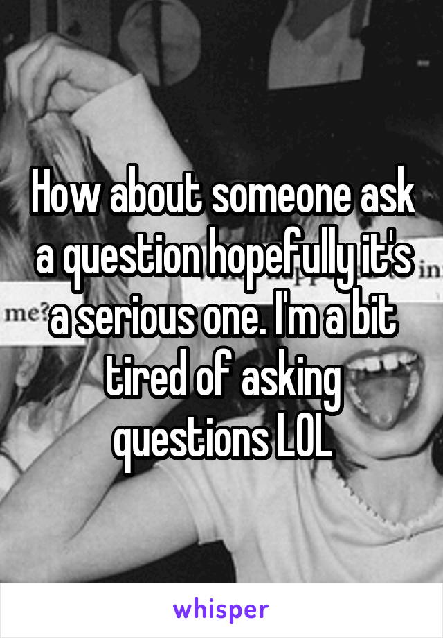 How about someone ask a question hopefully it's a serious one. I'm a bit tired of asking questions LOL