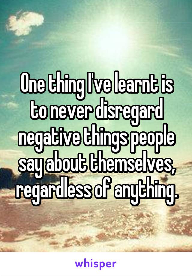 One thing I've learnt is to never disregard negative things people say about themselves, regardless of anything.