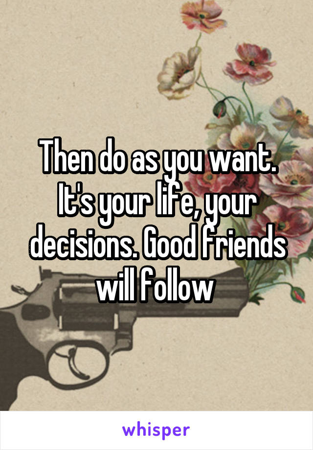 Then do as you want. It's your life, your decisions. Good friends will follow 