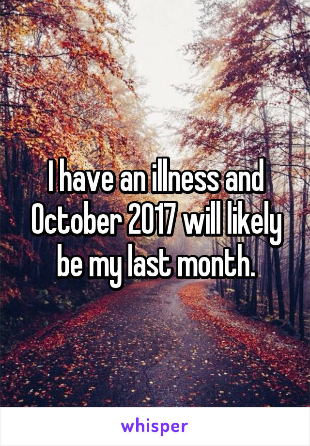 I have an illness and October 2017 will likely be my last month.