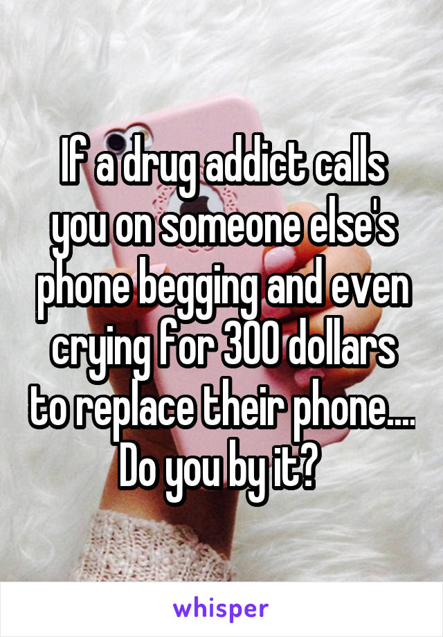 If a drug addict calls you on someone else's phone begging and even crying for 300 dollars to replace their phone.... Do you by it? 