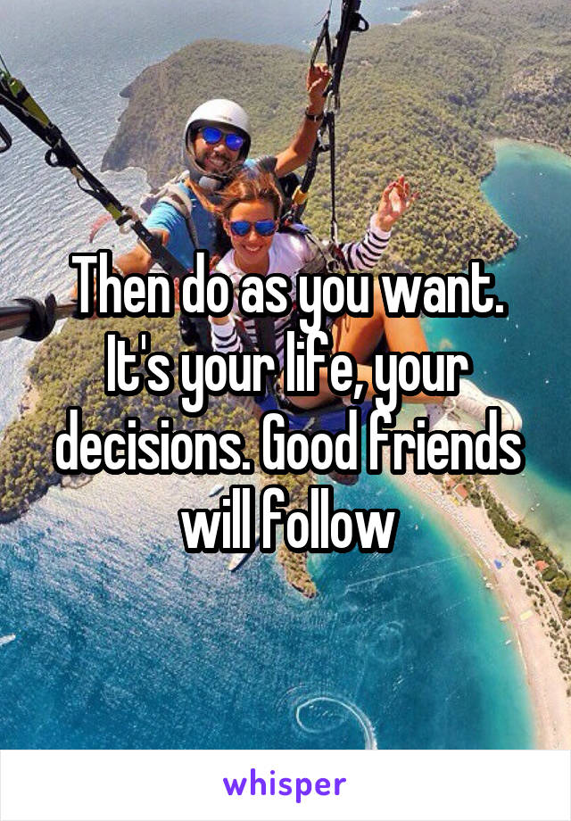 Then do as you want. It's your life, your decisions. Good friends will follow