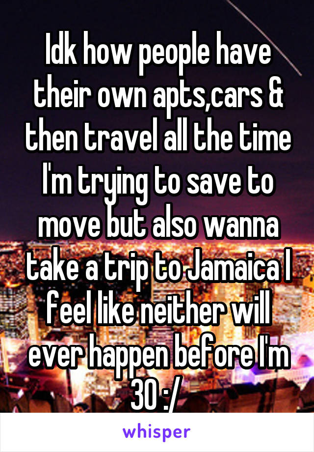 Idk how people have their own apts,cars & then travel all the time I'm trying to save to move but also wanna take a trip to Jamaica I feel like neither will ever happen before I'm 30 :/ 
