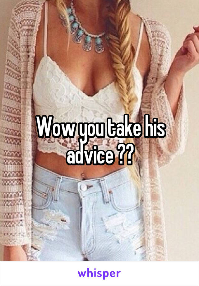 Wow you take his advice ??
