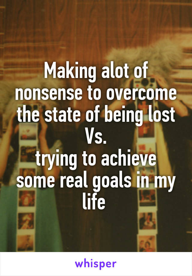 Making alot of nonsense to overcome the state of being lost Vs.
trying to achieve some real goals in my life 