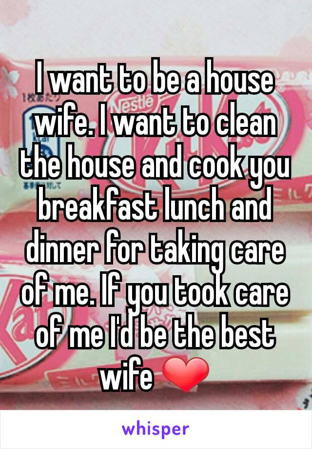 I want to be a house wife. I want to clean the house and cook you breakfast lunch and dinner for taking care of me. If you took care of me I'd be the best wife ❤