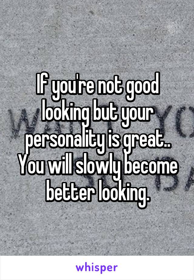 If you're not good looking but your personality is great.. You will slowly become better looking.