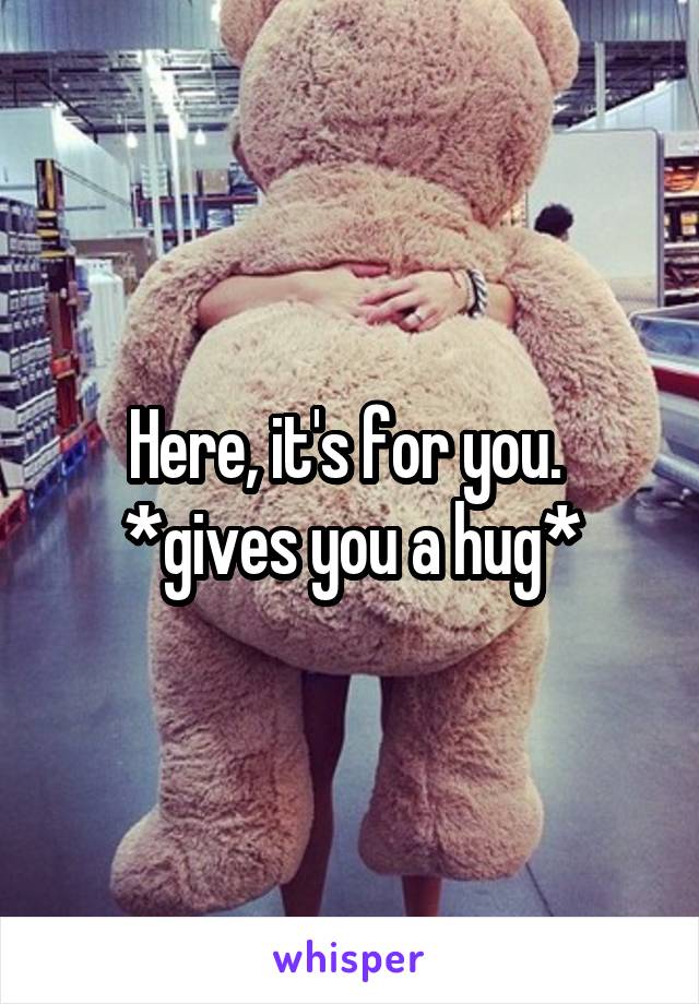 Here, it's for you. 
*gives you a hug*