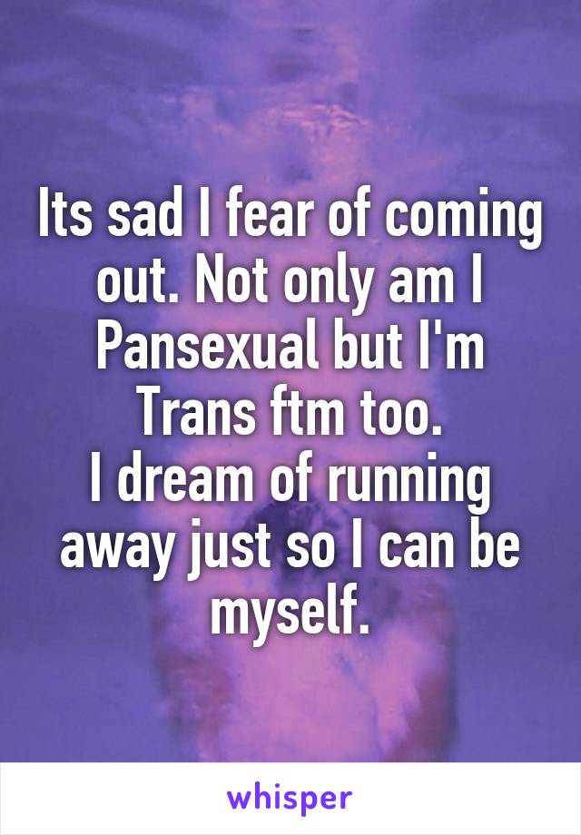 Its sad I fear of coming out. Not only am I Pansexual but I'm Trans ftm too.
I dream of running away just so I can be myself.