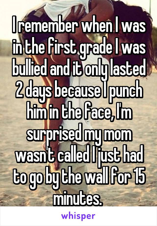 I remember when I was in the first grade I was bullied and it only lasted 2 days because I punch him in the face, I'm surprised my mom wasn't called I just had to go by the wall for 15 minutes. 