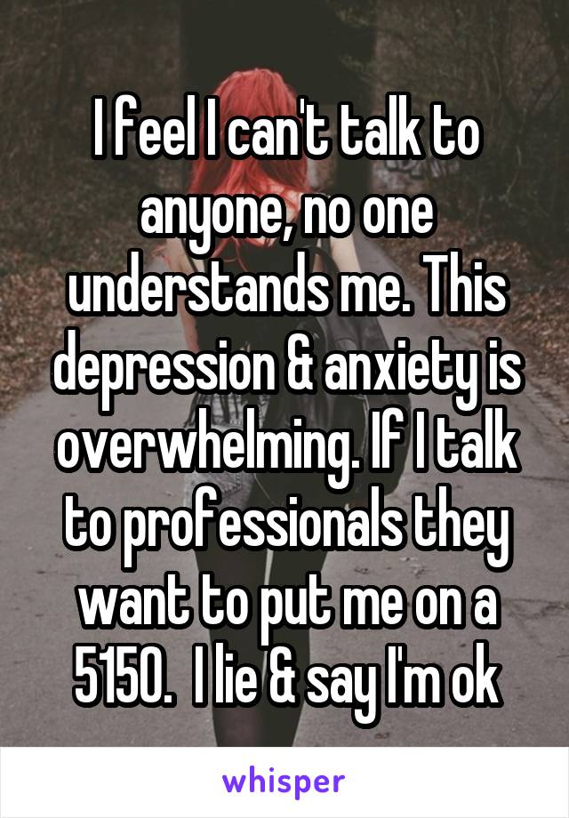 I feel I can't talk to anyone, no one understands me. This depression & anxiety is overwhelming. If I talk to professionals they want to put me on a 5150.  I lie & say I'm ok
