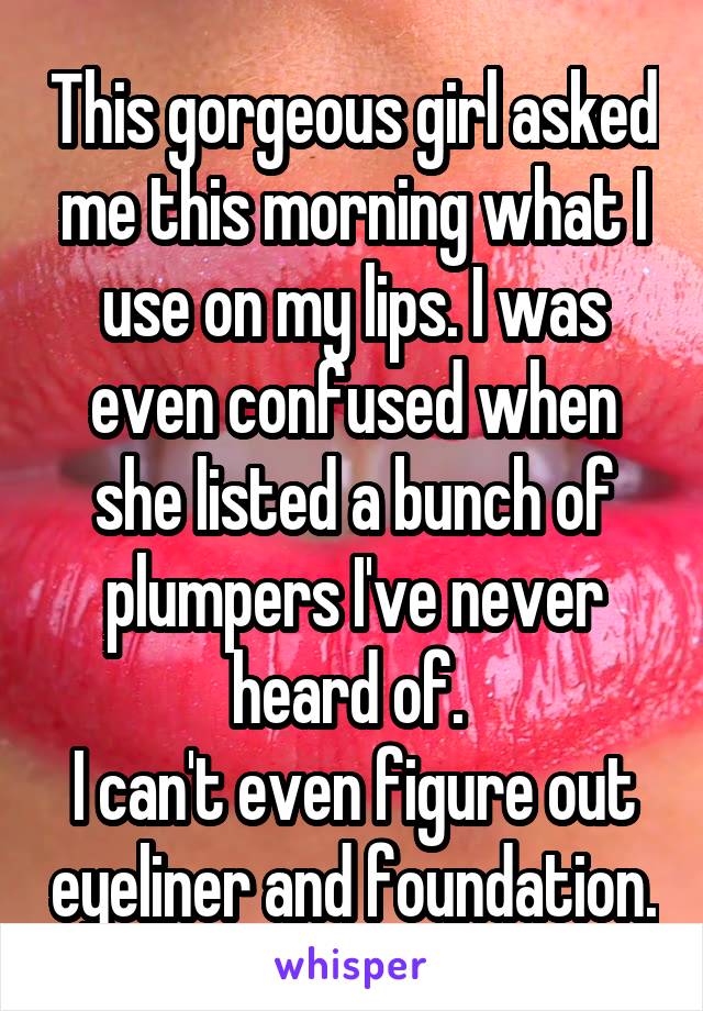 This gorgeous girl asked me this morning what I use on my lips. I was even confused when she listed a bunch of plumpers I've never heard of. 
I can't even figure out eyeliner and foundation.