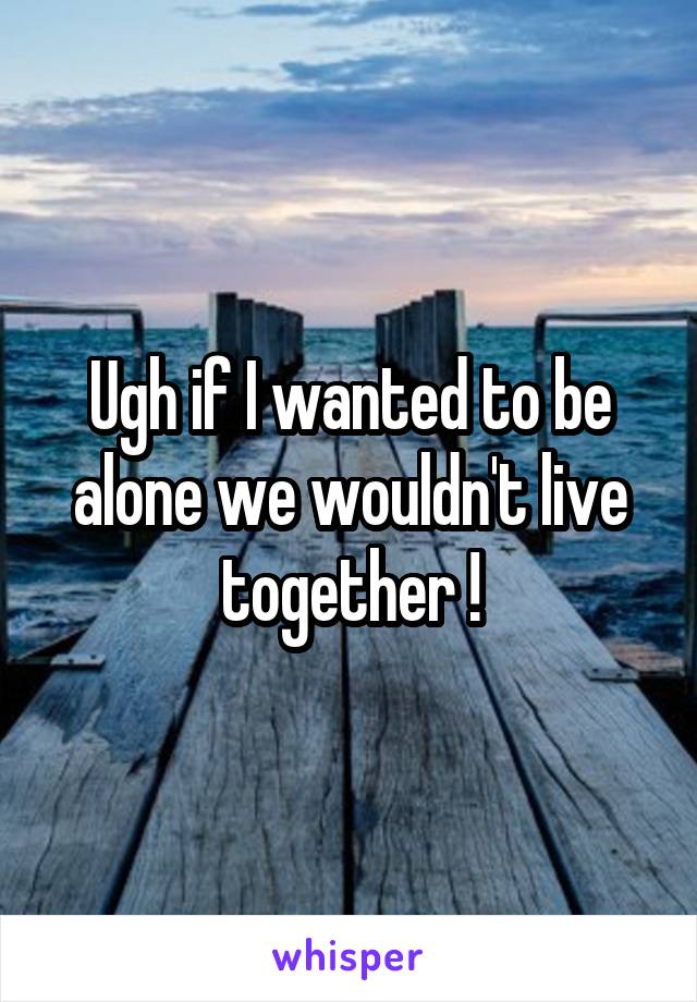 Ugh if I wanted to be alone we wouldn't live together !