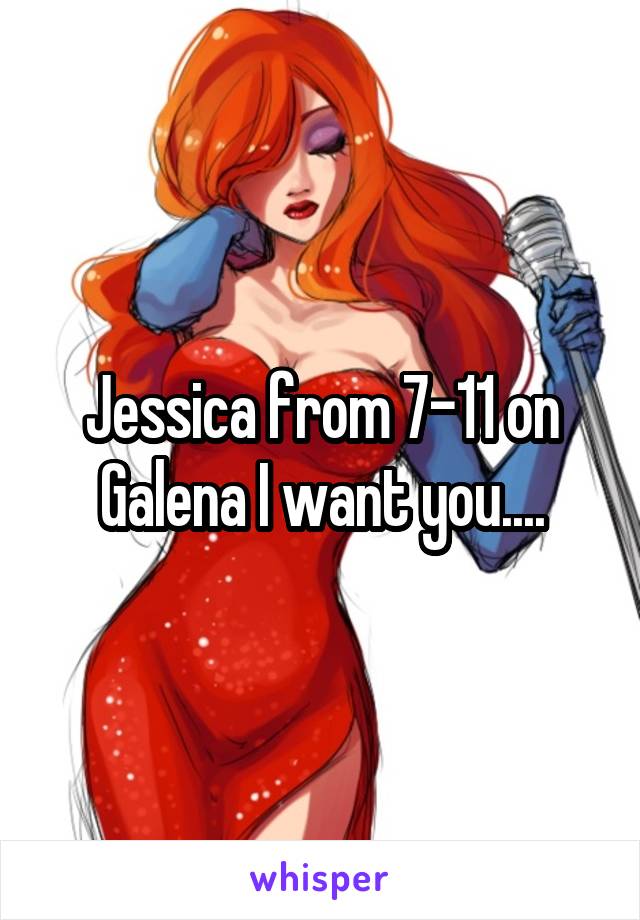 Jessica from 7-11 on Galena I want you....