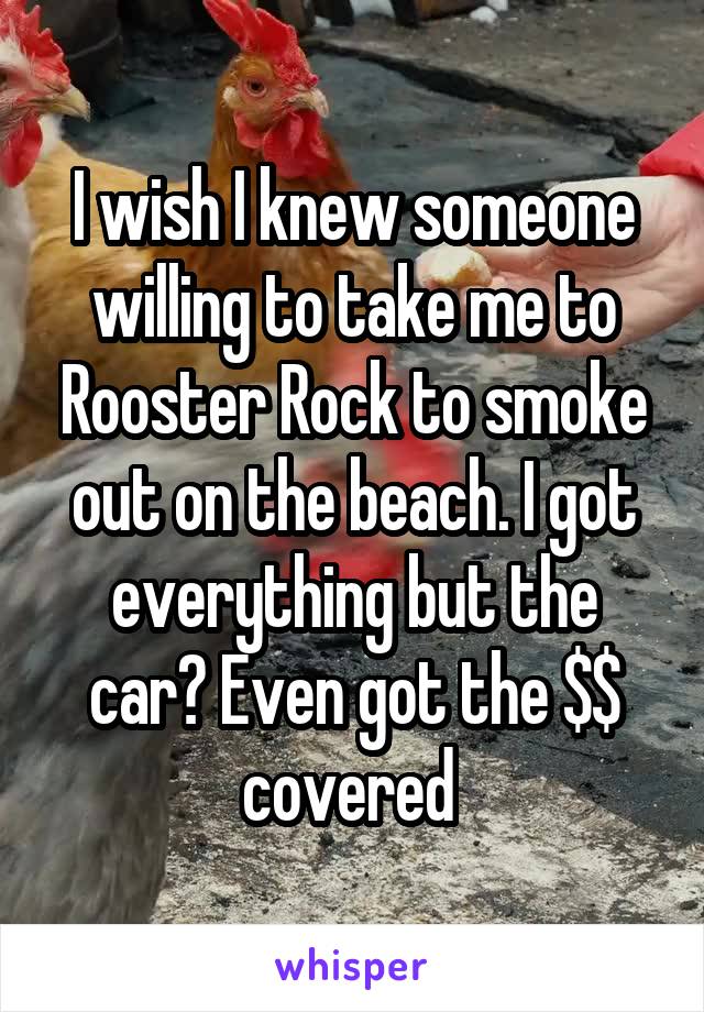 I wish I knew someone willing to take me to Rooster Rock to smoke out on the beach. I got everything but the car? Even got the $$ covered 
