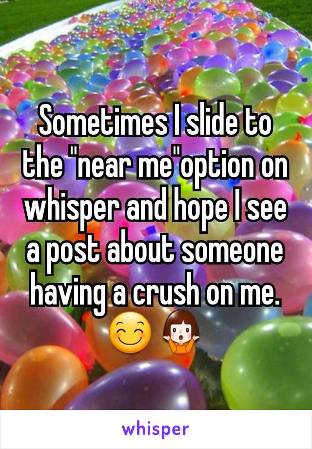 Sometimes I slide to the "near me"option on whisper and hope I see a post about someone having a crush on me.😊🤷
