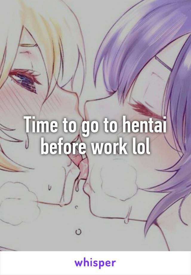 Time to go to hentai before work lol