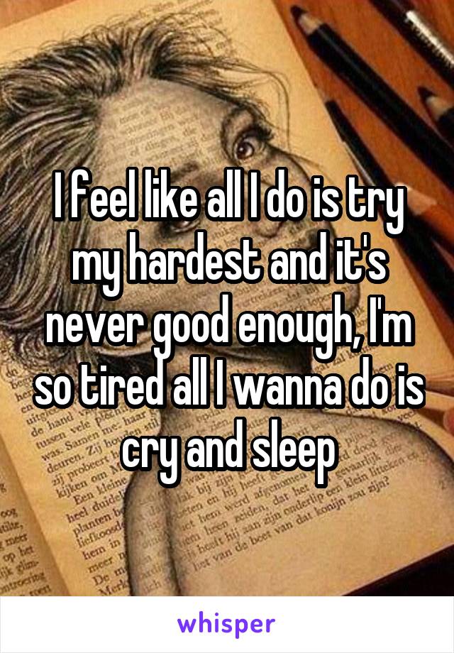 I feel like all I do is try my hardest and it's never good enough, I'm so tired all I wanna do is cry and sleep