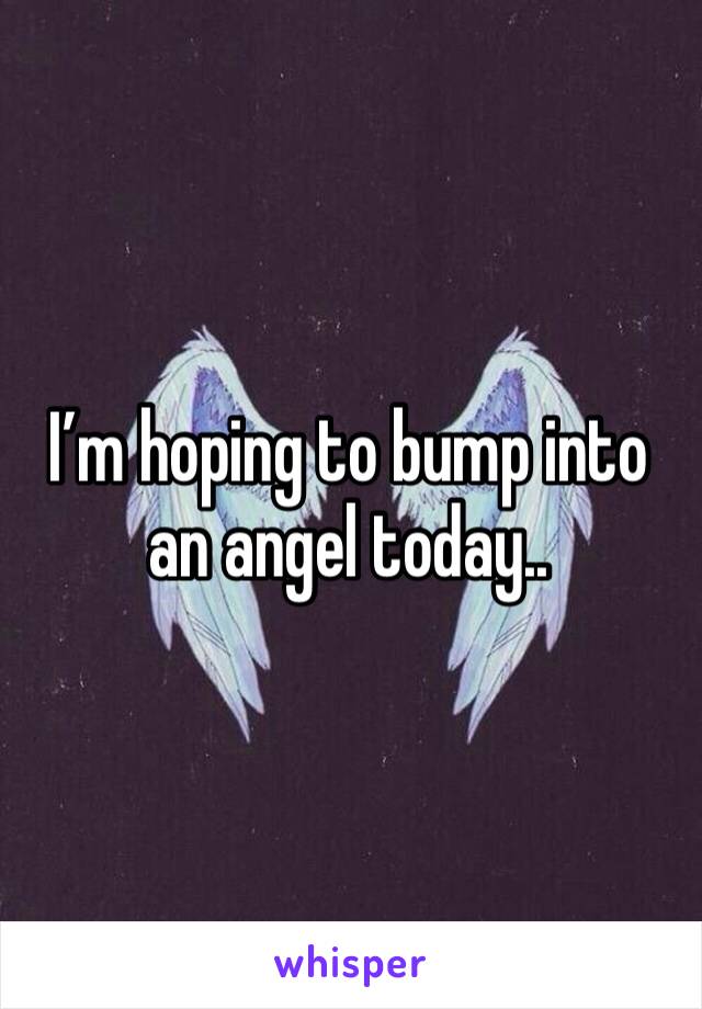 I’m hoping to bump into an angel today.. 