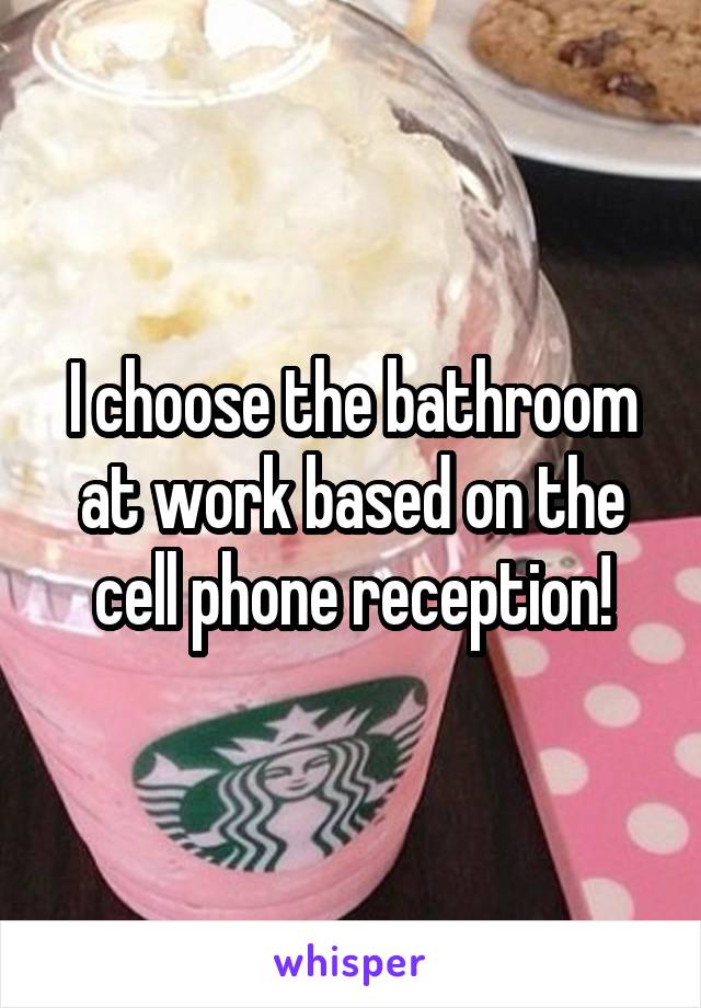 I choose the bathroom at work based on the cell phone reception!