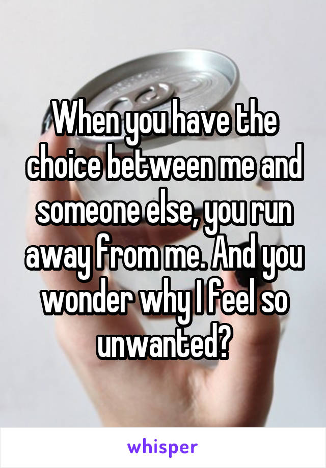 When you have the choice between me and someone else, you run away from me. And you wonder why I feel so unwanted?
