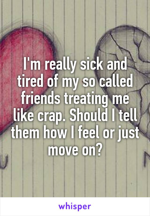 I'm really sick and tired of my so called friends treating me like crap. Should I tell them how I feel or just move on?