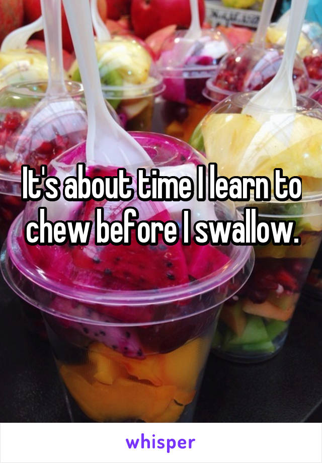 It's about time I learn to chew before I swallow.
