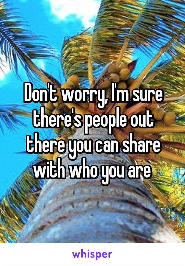 Don't worry, I'm sure there's people out there you can share with who you are 