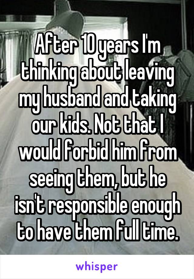 After 10 years I'm thinking about leaving my husband and taking our kids. Not that I would forbid him from seeing them, but he isn't responsible enough to have them full time.