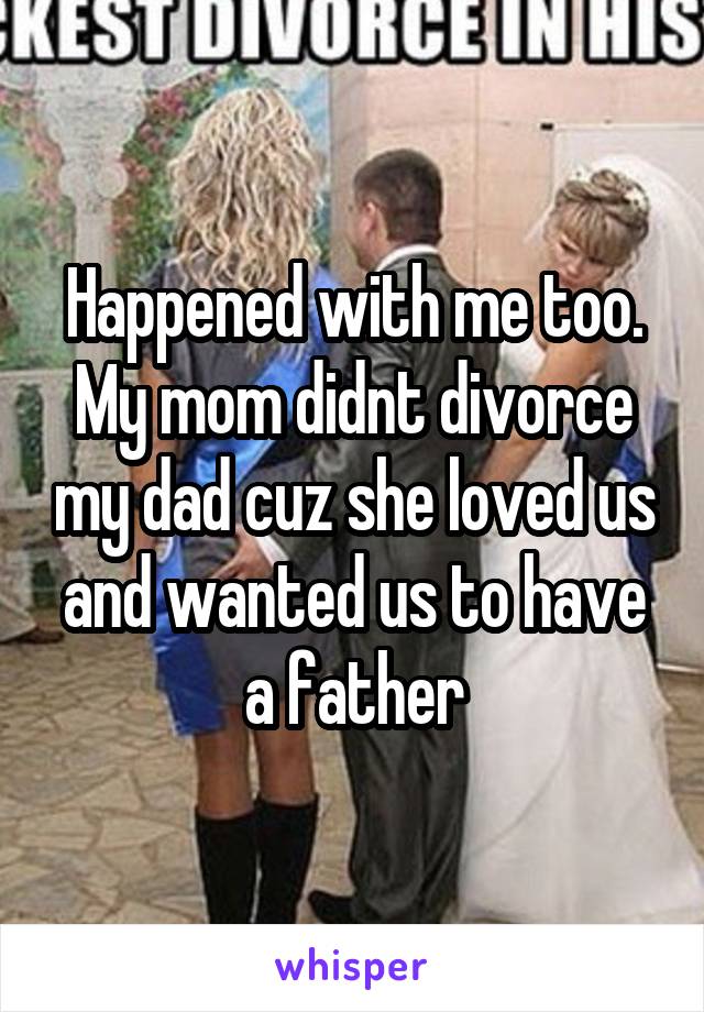 Happened with me too.
My mom didnt divorce my dad cuz she loved us and wanted us to have a father