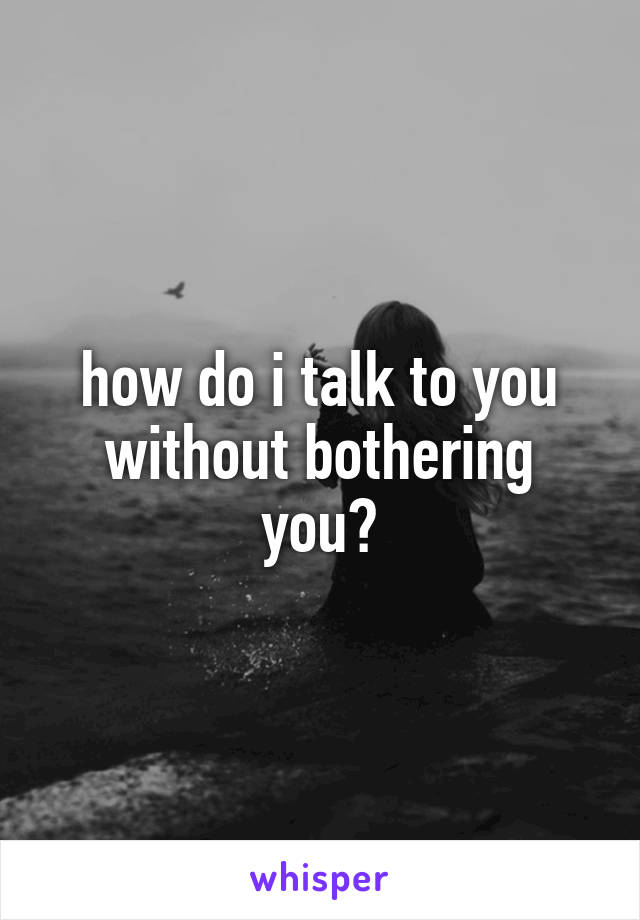 how do i talk to you without bothering you?