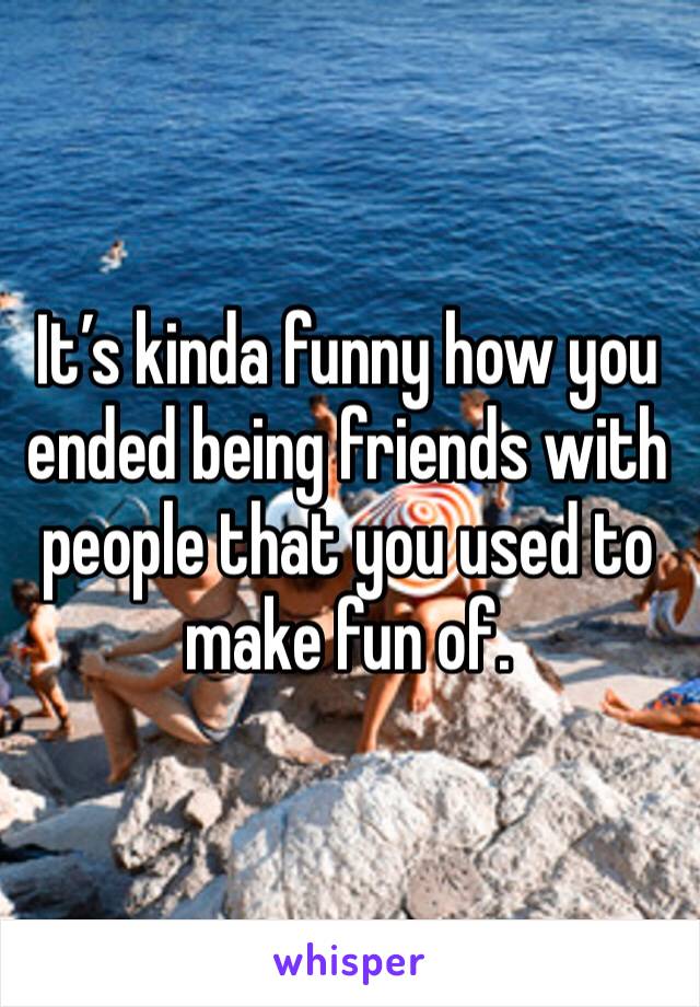 It’s kinda funny how you ended being friends with people that you used to make fun of.