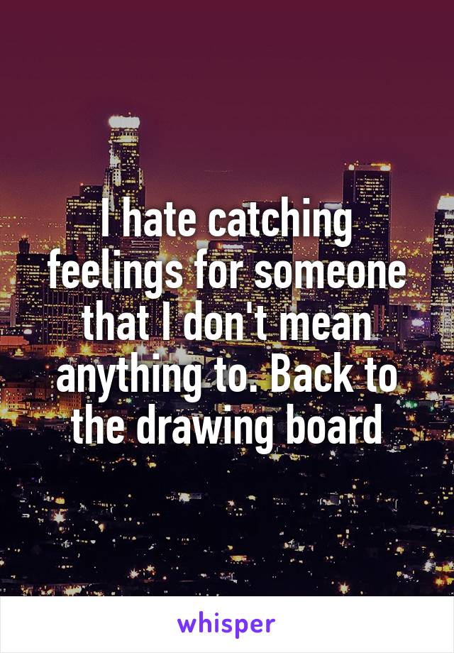 I hate catching feelings for someone that I don't mean anything to. Back to the drawing board