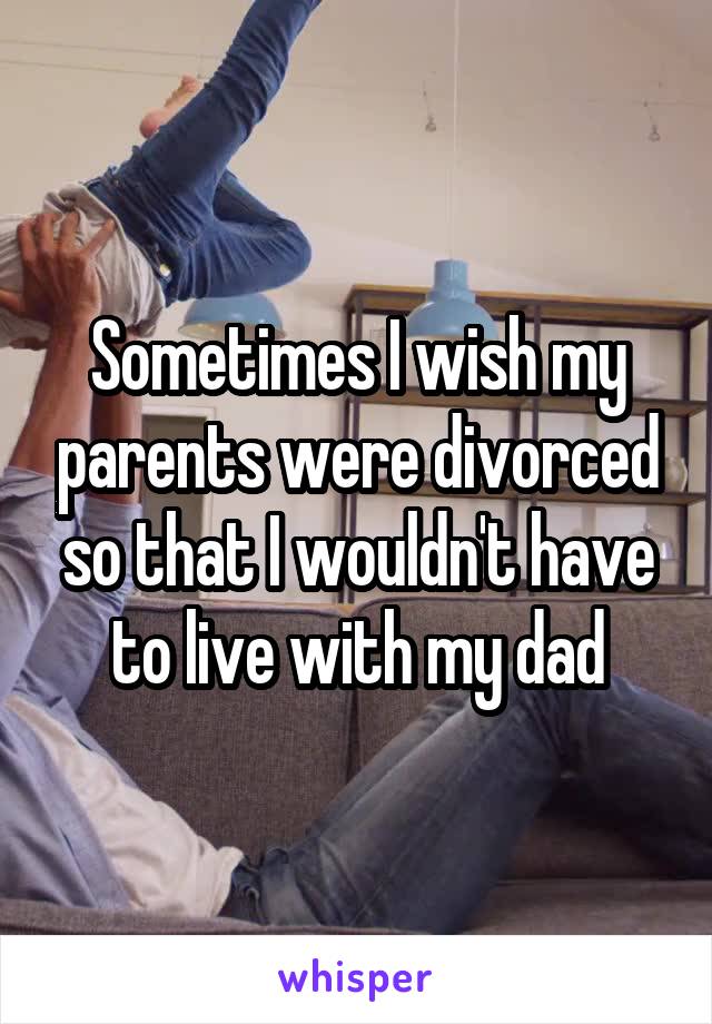 Sometimes I wish my parents were divorced so that I wouldn't have to live with my dad