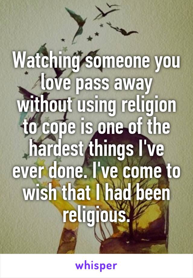 Watching someone you love pass away without using religion to cope is one of the hardest things I've ever done. I've come to wish that I had been religious.