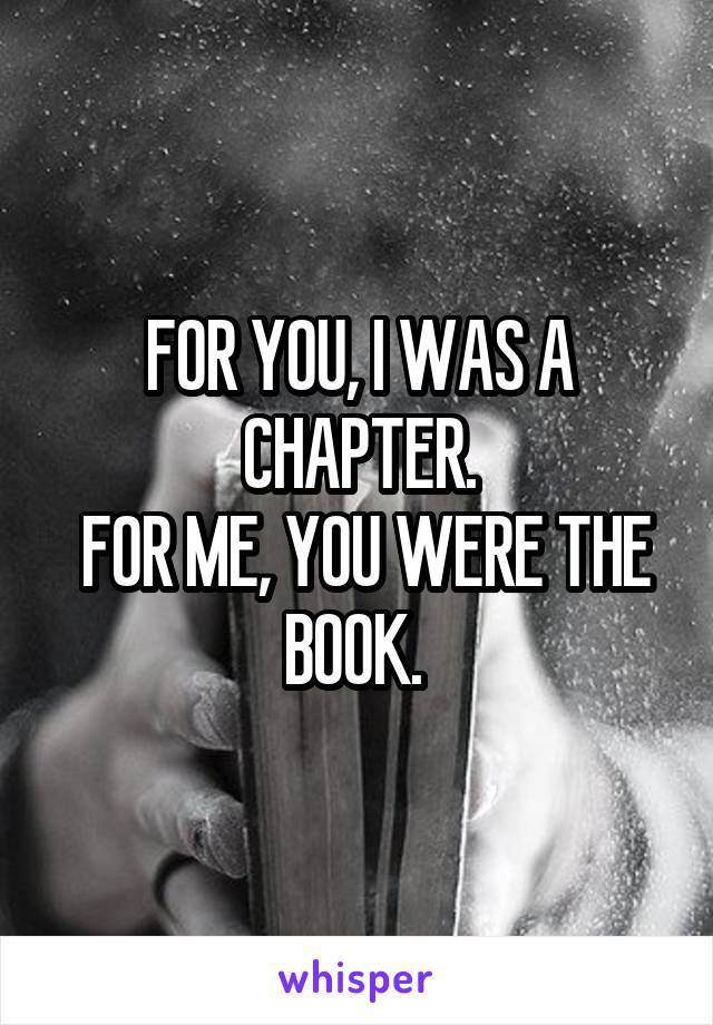 FOR YOU, I WAS A CHAPTER.
 FOR ME, YOU WERE THE BOOK. 