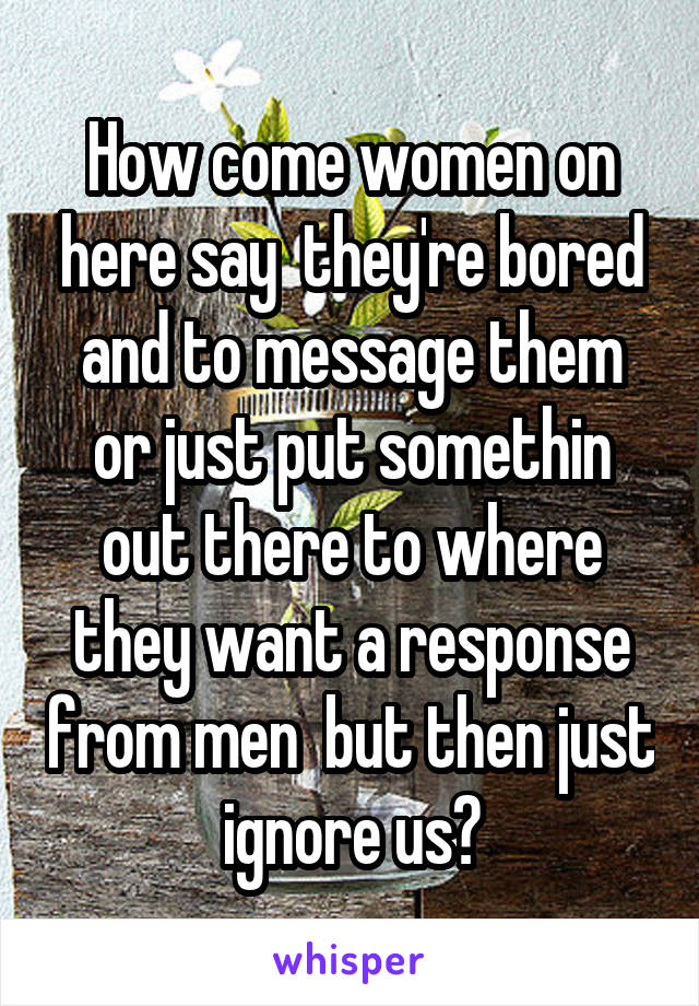 How come women on here say  they're bored and to message them or just put somethin out there to where they want a response from men  but then just ignore us?