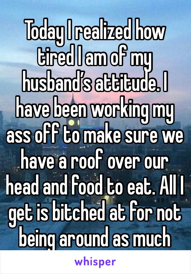 Today I realized how tired I am of my husband’s attitude. I have been working my ass off to make sure we have a roof over our head and food to eat. All I get is bitched at for not being around as much